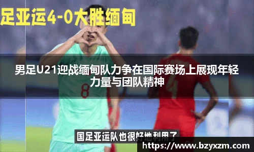男足U21迎战缅甸队力争在国际赛场上展现年轻力量与团队精神